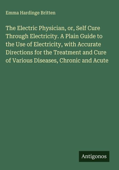 The Electric Physician, or, Self Cure Through Electricity. A Plain Guide to the Use of Electricity, with Accurate Directions for the Treatment and Cure of Various Diseases, Chronic and Acute