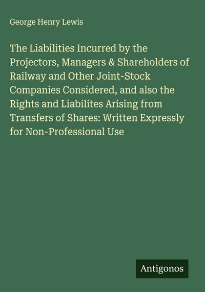 The Liabilities Incurred by the Projectors, Managers & Shareholders of Railway and Other Joint-Stock Companies Considered, and also the Rights and Liabilites Arising from Transfers of Shares: Written Expressly for Non-Professional Use