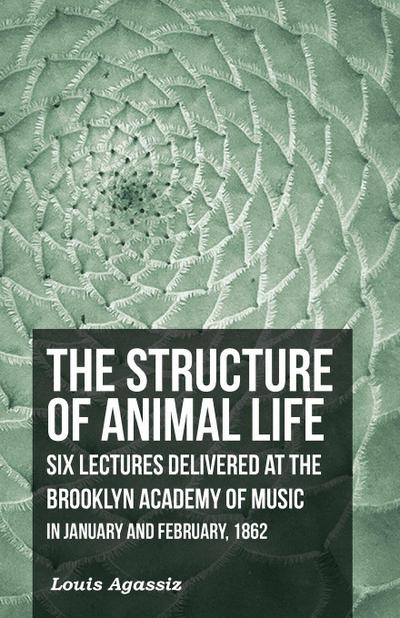 The Structure of Animal Life - Six Lectures Delivered at the Brooklyn Academy of Music in January and February, 1862
