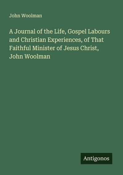 A Journal of the Life, Gospel Labours and Christian Experiences, of That Faithful Minister of Jesus Christ, John Woolman