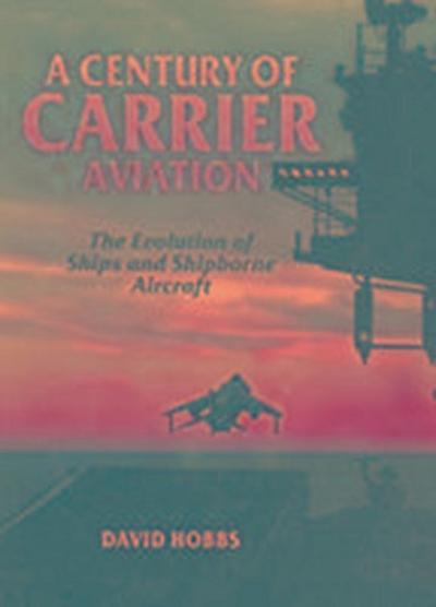 Century of Carrier Aviation, A: the Evolution of Ships & Shipborne Aircraft