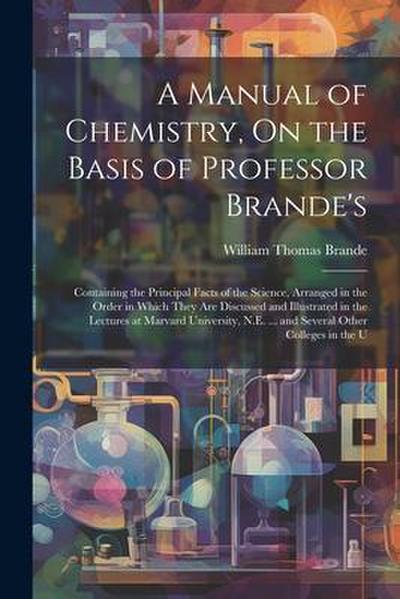 A Manual of Chemistry, On the Basis of Professor Brande’s: Containing the Principal Facts of the Science, Arranged in the Order in Which They Are Disc