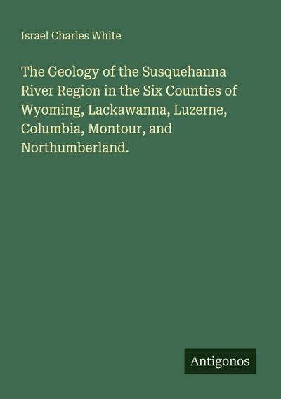 The Geology of the Susquehanna River Region in the Six Counties of Wyoming, Lackawanna, Luzerne, Columbia, Montour, and Northumberland.