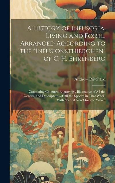 A History of Infusoria, Living and Fossil. Arranged According to the "Infusionsthierchen" of C. H. Ehrenberg; Containing Coloured Engravings, Illustra