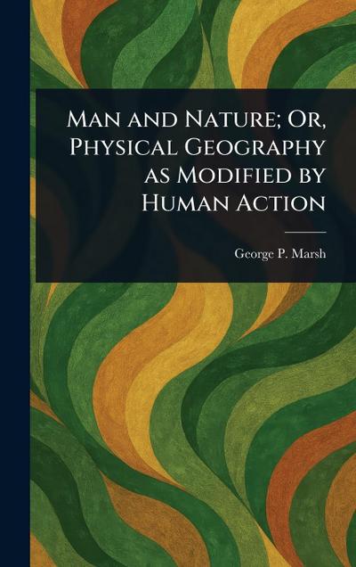 Man and Nature; Or, Physical Geography as Modified by Human Action