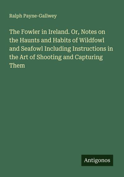 The Fowler in Ireland. Or, Notes on the Haunts and Habits of Wildfowl and Seafowl Including Instructions in the Art of Shooting and Capturing Them