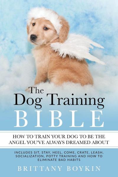The Dog Training Bible - How to Train Your Dog to be the Angel You’ve Always Dreamed About