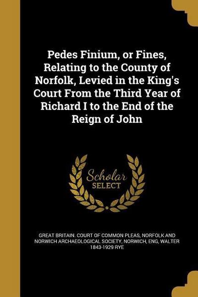Pedes Finium, or Fines, Relating to the County of Norfolk, Levied in the King’s Court From the Third Year of Richard I to the End of the Reign of John