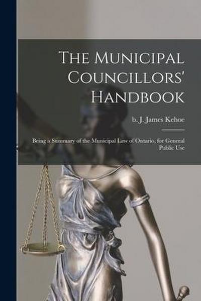 The Municipal Councillors’ Handbook [microform]: Being a Summary of the Municipal Law of Ontario, for General Public Use