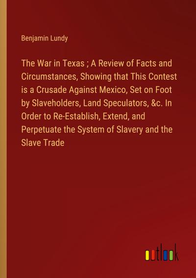 The War in Texas ; A Review of Facts and Circumstances, Showing that This Contest is a Crusade Against Mexico, Set on Foot by Slaveholders, Land Speculators, &c. In Order to Re-Establish, Extend, and Perpetuate the System of Slavery and the Slave Trade
