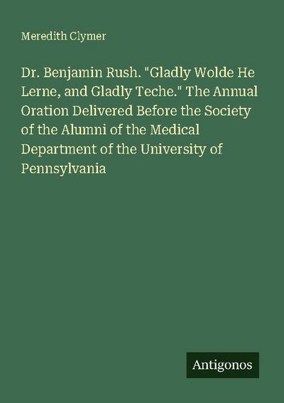 Dr. Benjamin Rush. "Gladly Wolde He Lerne, and Gladly Teche." The Annual Oration Delivered Before the Society of the Alumni of the Medical Department of the University of Pennsylvania