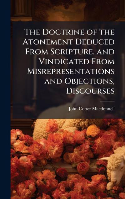 The Doctrine of the Atonement Deduced From Scripture, and Vindicated From Misrepresentations and Objections, Discourses