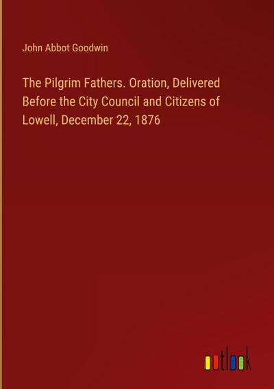 The Pilgrim Fathers. Oration, Delivered Before the City Council and Citizens of Lowell, December 22, 1876