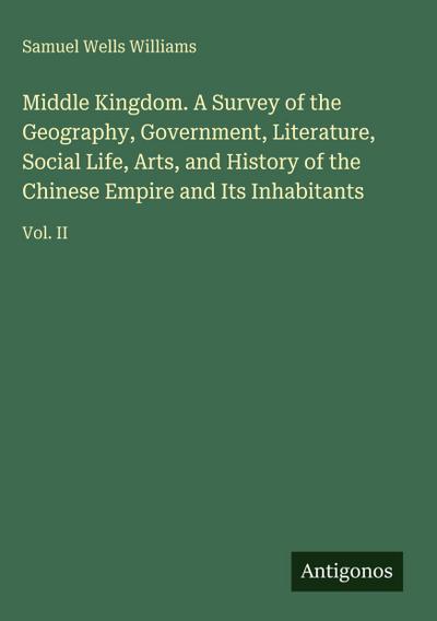 Middle Kingdom. A Survey of the Geography, Government, Literature, Social Life, Arts, and History of the Chinese Empire and Its Inhabitants