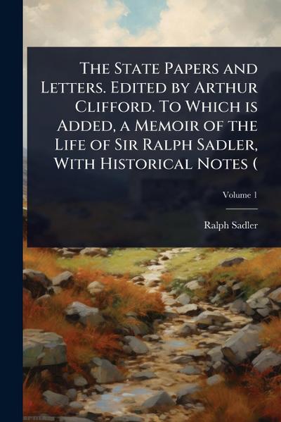 The State Papers and Letters. Edited by Arthur Clifford. To Which is Added, a Memoir of the Life of Sir Ralph Sadler, With Historical Notes (