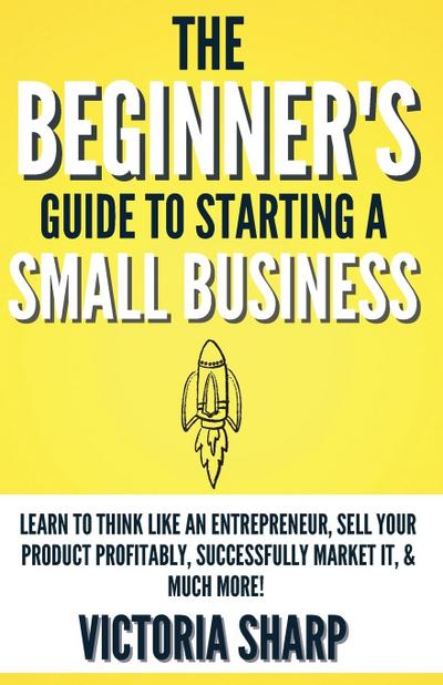 The Beginner’s Guide To Starting A Small Business