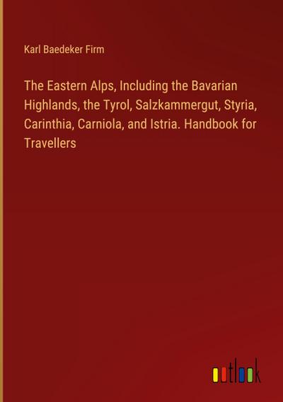 The Eastern Alps, Including the Bavarian Highlands, the Tyrol, Salzkammergut, Styria, Carinthia, Carniola, and Istria. Handbook for Travellers