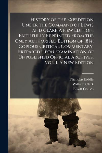 History of the Expedition Under the Command of Lewis and Clark A new Edition, Faithfully Reprinted From the Only Authorised Edition of 1814, Copious Critical Commentary, Prepared Upon Examination of Unpublished Official Archives. Vol. I. A New Edition