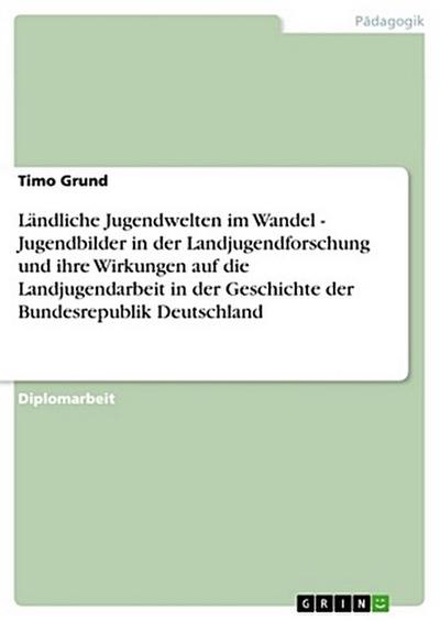 Ländliche Jugendwelten im Wandel - Jugendbilder in der Landjugendforschung und ihre Wirkungen auf die Landjugendarbeit in der Geschichte der Bundesrepublik Deutschland