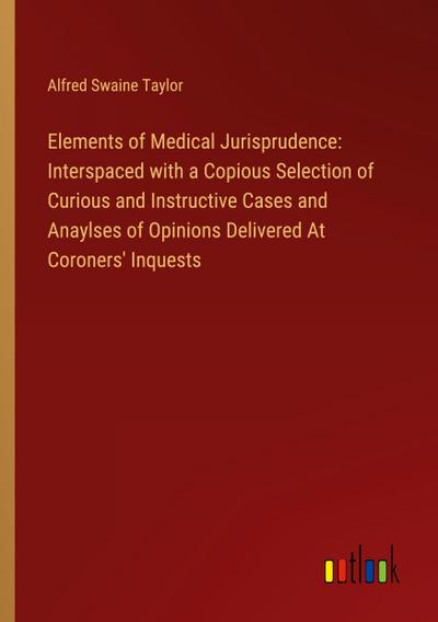 Elements of Medical Jurisprudence: Interspaced with a Copious Selection of Curious and Instructive Cases and Anaylses of Opinions Delivered At Coroners’ Inquests