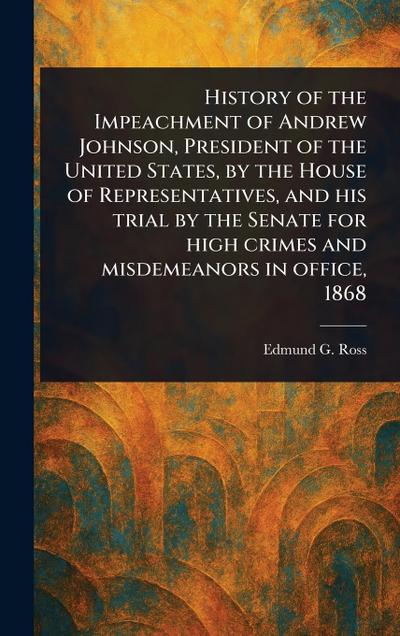 History of the Impeachment of Andrew Johnson, President of the United States, by the House of Representatives, and His Trial by the Senate for High Crimes and Misdemeanors in Office, 1868
