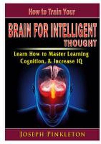How to Train Your Brain for Intelligent Thought Learn How to Master Learning, Cognition, & Increase IQ