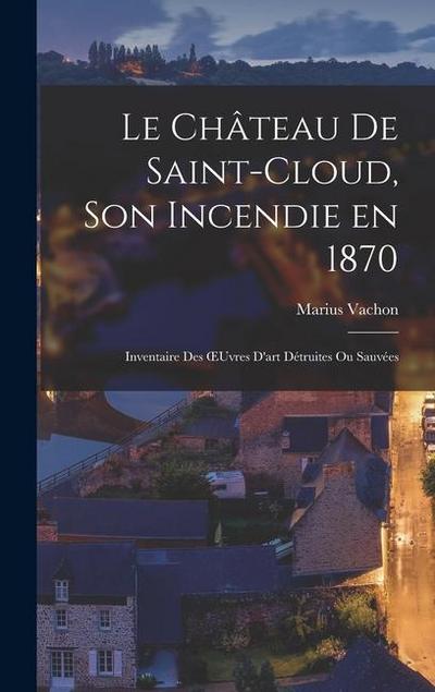 Le Château de Saint-Cloud, son Incendie en 1870: Inventaire des OEuvres D’art Détruites ou Sauvées