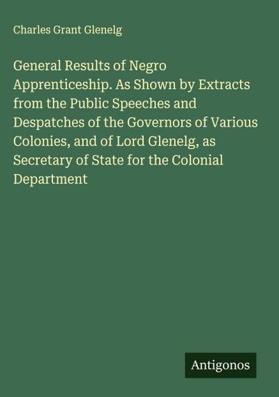 General Results of Negro Apprenticeship. As Shown by Extracts from the Public Speeches and Despatches of the Governors of Various Colonies, and of Lord Glenelg, as Secretary of State for the Colonial Department