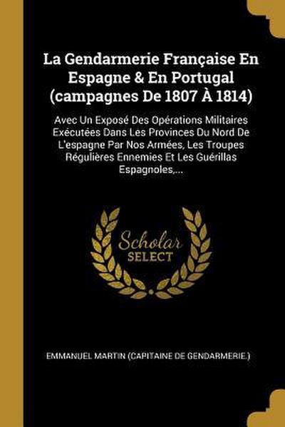 La Gendarmerie Française En Espagne & En Portugal (campagnes De 1807 À 1814): Avec Un Exposé Des Opérations Militaires Exécutées Dans Les Provinces Du