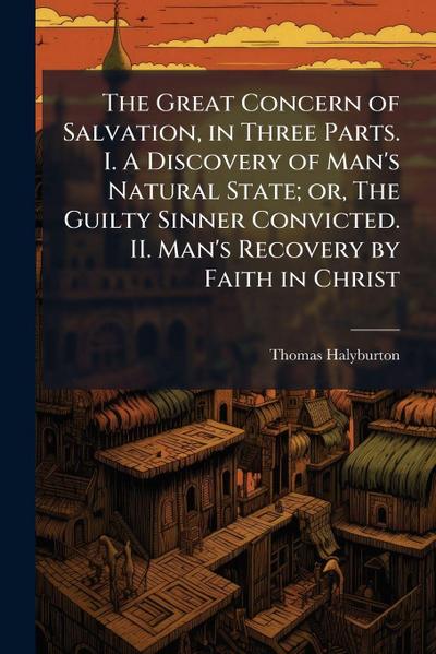 The Great Concern of Salvation, in Three Parts. I. A Discovery of Man’s Natural State; or, The Guilty Sinner Convicted. II. Man’s Recovery by Faith in Christ