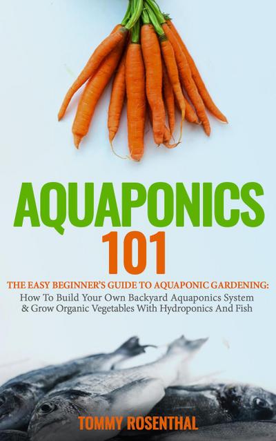 Aquaponics 101: The Easy Beginner’s Guide to Aquaponic Gardening: How To Build Your Own Backyard Aquaponics System and Grow Organic Vegetables With Hydroponics And Fish (Gardening Books, #1)