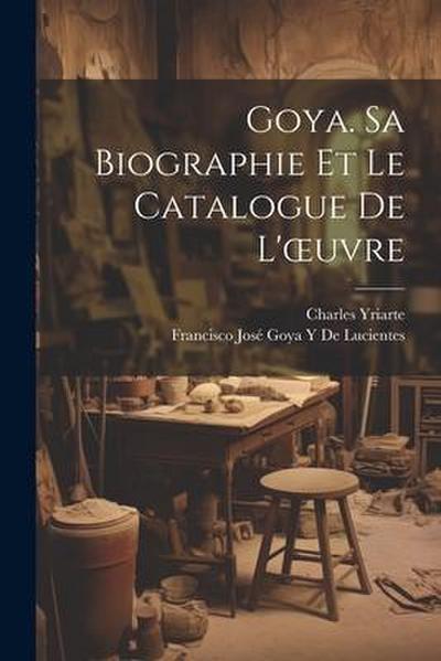 Goya. Sa Biographie Et Le Catalogue De L’oeuvre