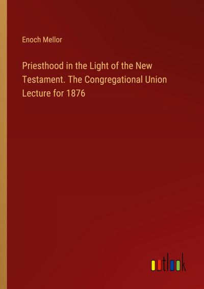 Priesthood in the Light of the New Testament. The Congregational Union Lecture for 1876