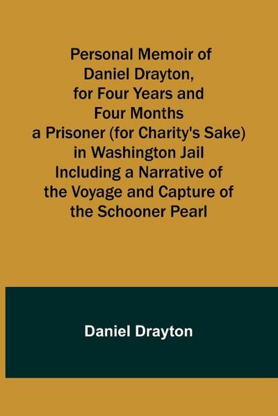 Personal Memoir of Daniel Drayton, for Four Years and Four Months a Prisoner (for Charity’s Sake) in Washington Jail Including a Narrative of the Voyage and Capture of the Schooner Pearl