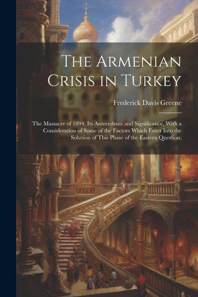 The Armenian Crisis in Turkey; the Massacre of 1894, its Antecedents and Significance, With a Consideration of Some of the Factors Which Enter Into th