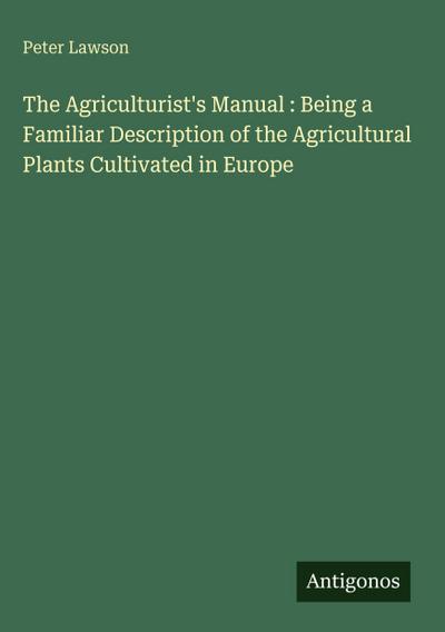 The Agriculturist’s Manual : Being a Familiar Description of the Agricultural Plants Cultivated in Europe
