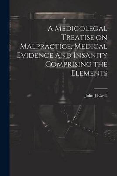 A Medicolegal Treatise on Malpractice, Medical Evidence and Insanity Comprising the Elements