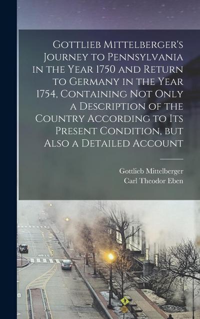 Gottlieb Mittelberger’s Journey to Pennsylvania in the Year 1750 and Return to Germany in the Year 1754, Containing not Only a Description of the Coun