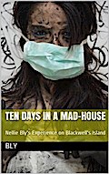 Ten Days in a Mad-House; / or, Nellie Bly’s Experience on Blackwell’s Island. Feigning / Insanity in Order to Reveal Asylum Horrors. The Trying / Ordeal of the New York World’s Girl Correspondent.