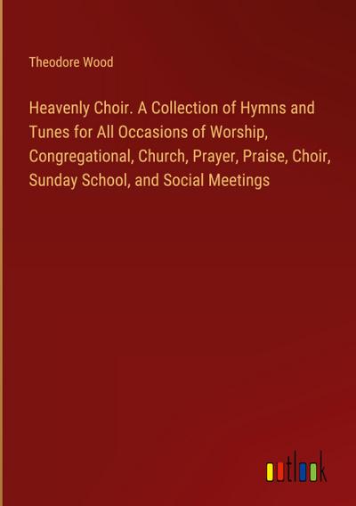 Heavenly Choir. A Collection of Hymns and Tunes for All Occasions of Worship, Congregational, Church, Prayer, Praise, Choir, Sunday School, and Social Meetings