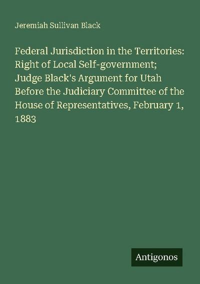Federal Jurisdiction in the Territories: Right of Local Self-government; Judge Black’s Argument for Utah Before the Judiciary Committee of the House of Representatives, February 1, 1883
