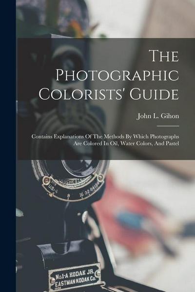The Photographic Colorists’ Guide: Contains Explanations Of The Methods By Which Photographs Are Colored In Oil, Water Colors, And Pastel