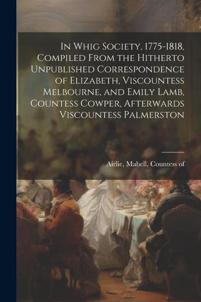 In Whig Society, 1775-1818, Compiled From the Hitherto Unpublished Correspondence of Elizabeth, Viscountess Melbourne, and Emily Lamb, Countess Cowper