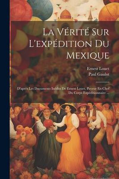 La Vérité Sur L’expédition Du Mexique: D’après Les Documents Inédits De Ernest Louet, Payeur En Chef Du Corps Expéditionnaire ...