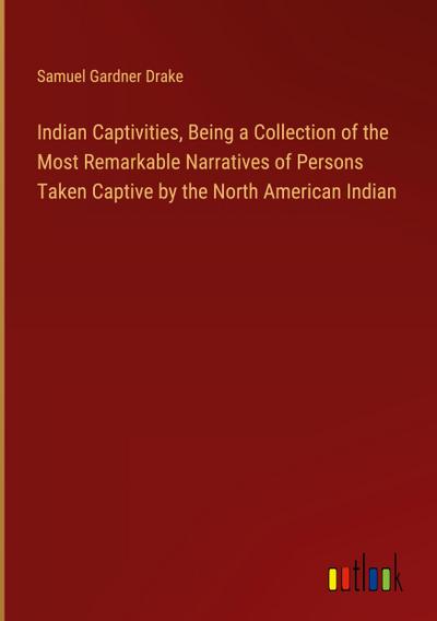 Indian Captivities, Being a Collection of the Most Remarkable Narratives of Persons Taken Captive by the North American Indian