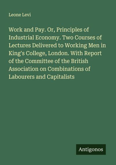 Work and Pay. Or, Principles of Industrial Economy. Two Courses of Lectures Delivered to Working Men in King’s College, London. With Report of the Committee of the British Association on Combinations of Labourers and Capitalists