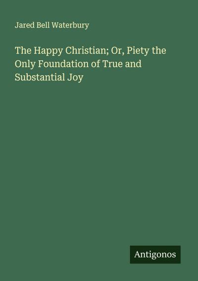 The Happy Christian; Or, Piety the Only Foundation of True and Substantial Joy