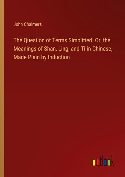 The Question of Terms Simplified. Or, the Meanings of Shan, Ling, and Ti in Chinese, Made Plain by Induction