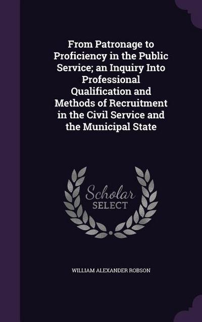 From Patronage to Proficiency in the Public Service; an Inquiry Into Professional Qualification and Methods of Recruitment in the Civil Service and th
