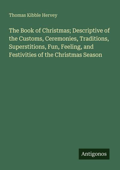 The Book of Christmas; Descriptive of the Customs, Ceremonies, Traditions, Superstitions, Fun, Feeling, and Festivities of the Christmas Season